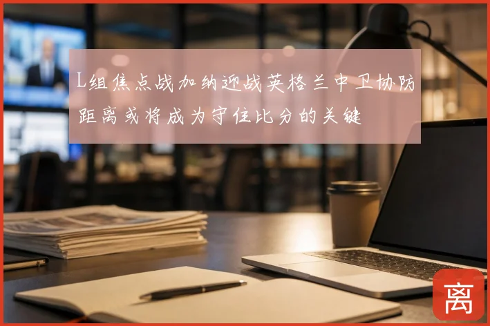 L组焦点战加纳迎战英格兰中卫协防距离或将成为守住比分的关键